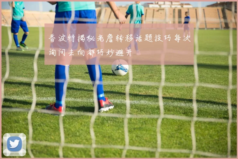 香波特揭秘老詹转移话题技巧每次询问去向都巧妙避开